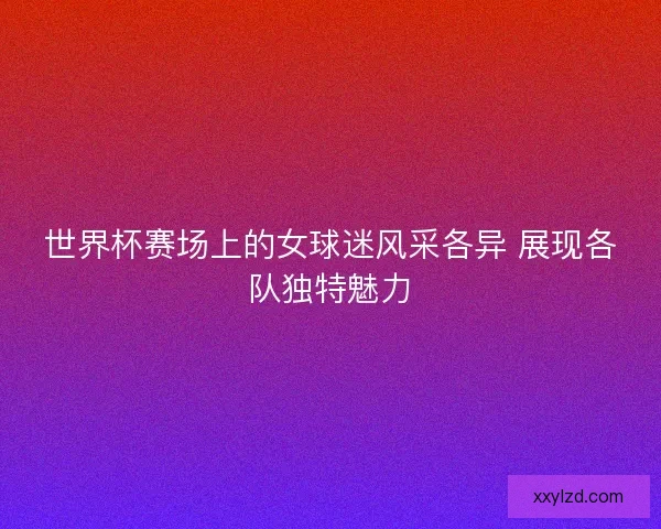 世界杯赛场上的女球迷风采各异 展现各队独特魅力