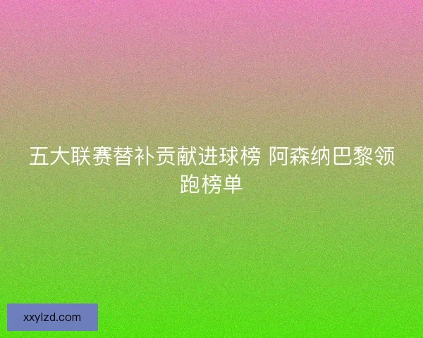 五大联赛替补贡献进球榜 阿森纳巴黎领跑榜单