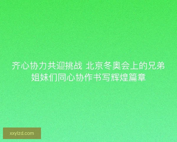 齐心协力共迎挑战 北京冬奥会上的兄弟姐妹们同心协作书写辉煌篇章