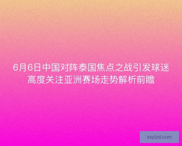 6月6日中国对阵泰国焦点之战引发球迷高度关注亚洲赛场走势解析前瞻
