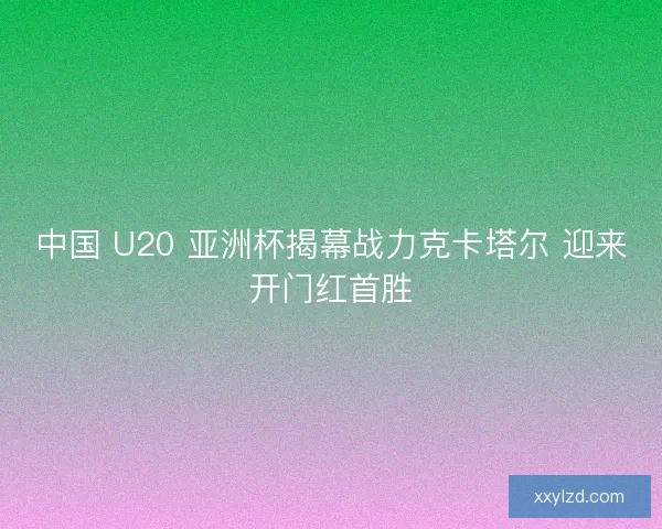 中国 U20 亚洲杯揭幕战力克卡塔尔 迎来开门红首胜