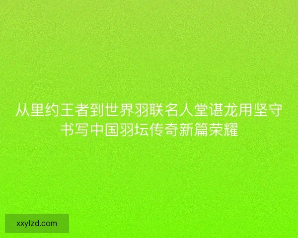 从里约王者到世界羽联名人堂谌龙用坚守书写中国羽坛传奇新篇荣耀