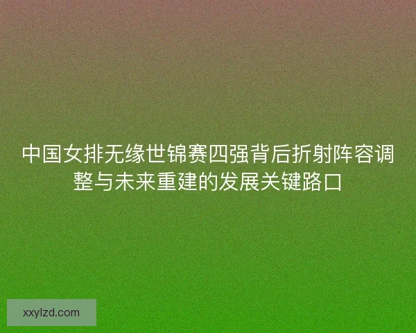 中国女排无缘世锦赛四强背后折射阵容调整与未来重建的发展关键路口