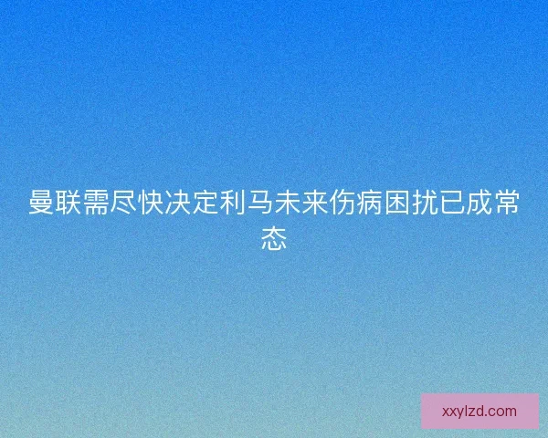 曼联需尽快决定利马未来伤病困扰已成常态